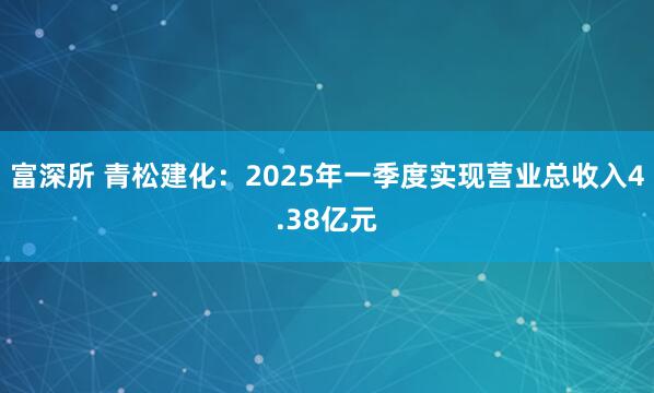 富深所 青松建化：2025年一季度实现营业总收入4.38亿元