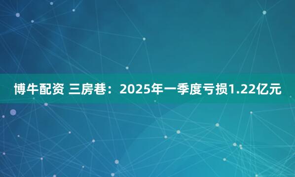 博牛配资 三房巷：2025年一季度亏损1.22亿元