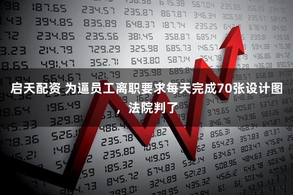 启天配资 为逼员工离职要求每天完成70张设计图，法院判了