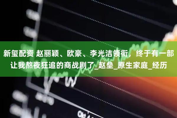 新玺配资 赵丽颖、欧豪、李光洁领衔，终于有一部让我熬夜狂追的商战剧了_赵垒_原生家庭_经历
