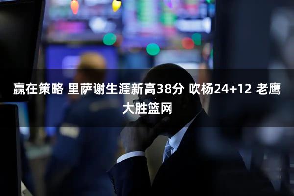 赢在策略 里萨谢生涯新高38分 吹杨24+12 老鹰大胜篮网