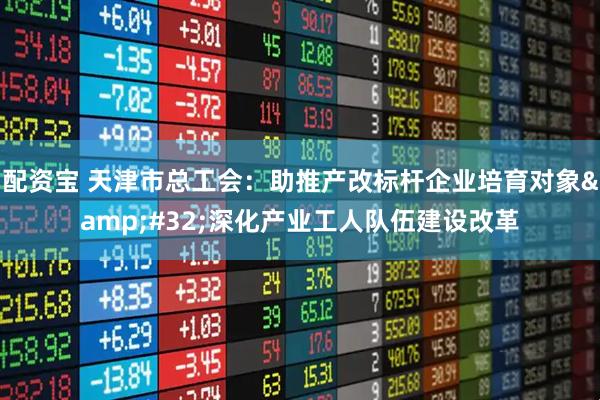 配资宝 天津市总工会：助推产改标杆企业培育对象&#32;深化产业工人队伍建设改革