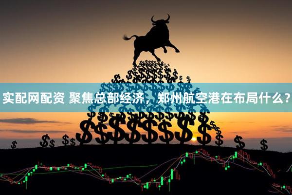 实配网配资 聚焦总部经济，郑州航空港在布局什么？