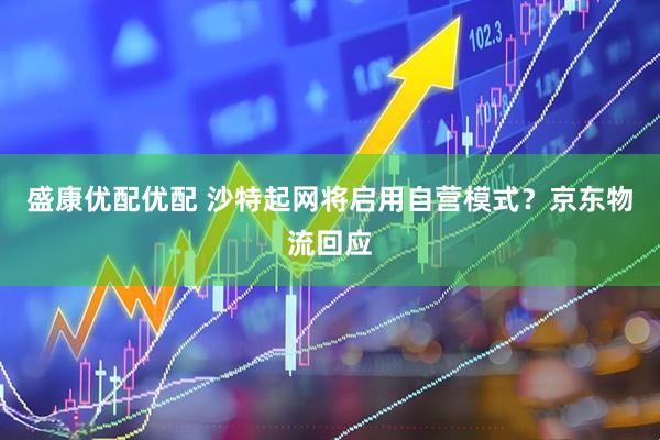 盛康优配优配 沙特起网将启用自营模式？京东物流回应