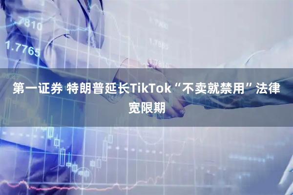 第一证券 特朗普延长TikTok“不卖就禁用”法律宽限期