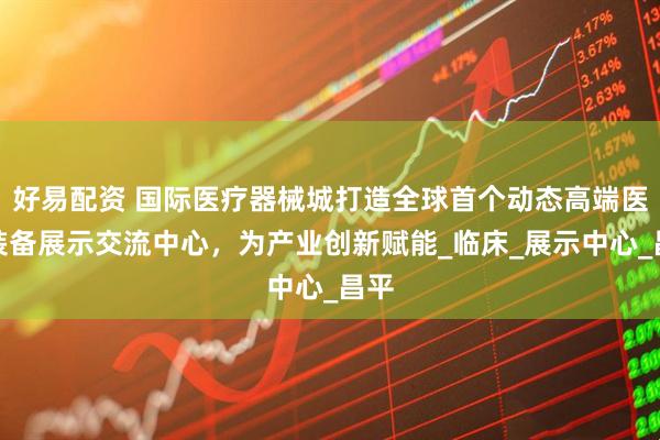 好易配资 国际医疗器械城打造全球首个动态高端医疗装备展示交流中心，为产业创新赋能_临床_展示中心_昌平