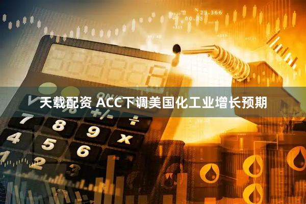 天载配资 ACC下调美国化工业增长预期