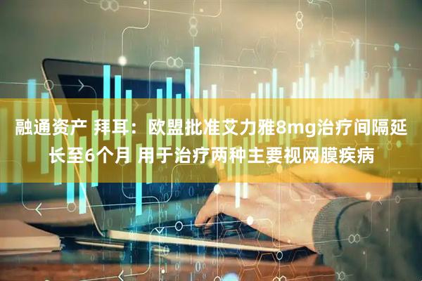 融通资产 拜耳：欧盟批准艾力雅8mg治疗间隔延长至6个月 用于治疗两种主要视网膜疾病