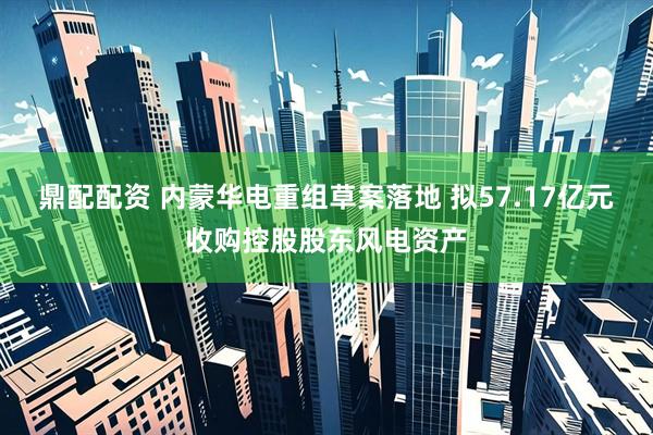 鼎配配资 内蒙华电重组草案落地 拟57.17亿元收购控股股东风电资产