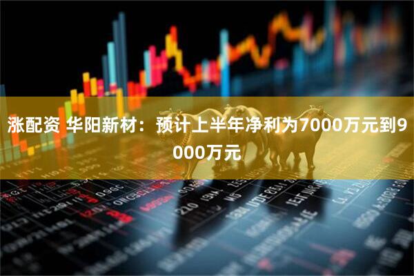 涨配资 华阳新材：预计上半年净利为7000万元到9000万元