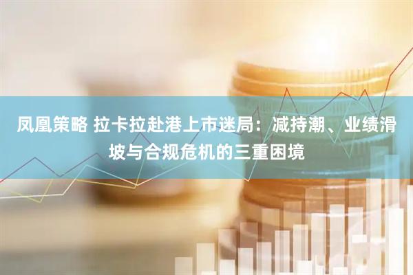 凤凰策略 拉卡拉赴港上市迷局：减持潮、业绩滑坡与合规危机的三重困境