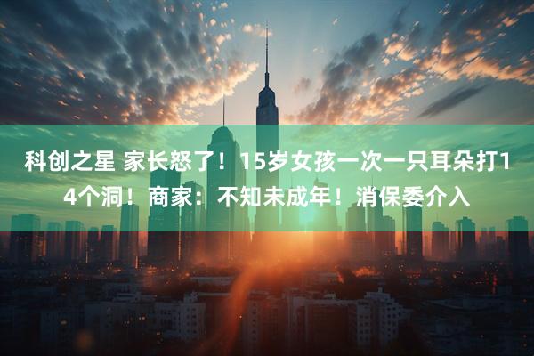 科创之星 家长怒了！15岁女孩一次一只耳朵打14个洞！商家：不知未成年！消保委介入