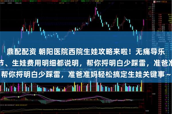 鼎配配资 朝阳医院西院生娃攻略来啦！无痛导乐预约技巧、病房环境细节、生娃费用明细都说明，帮你捋明白少踩雷，准爸准妈轻松搞定生娃关键事～