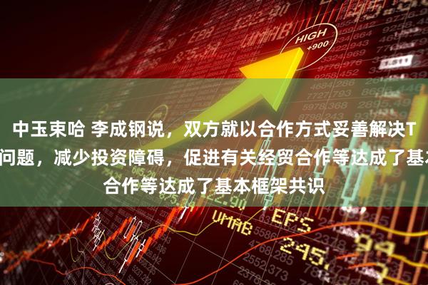 中玉束哈 李成钢说，双方就以合作方式妥善解决TikTok相关问题，减少投资障碍，促进有关经贸合作等达成了基本框架共识
