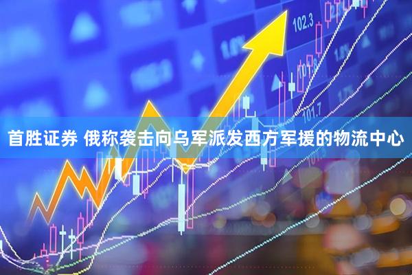 首胜证券 俄称袭击向乌军派发西方军援的物流中心