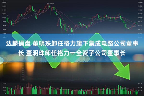 达麟操盘 董明珠卸任格力旗下集成电路公司董事长 董明珠卸任格力一全资子公司董事长