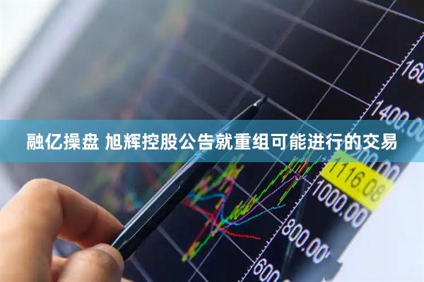 融亿操盘 旭辉控股公告就重组可能进行的交易
