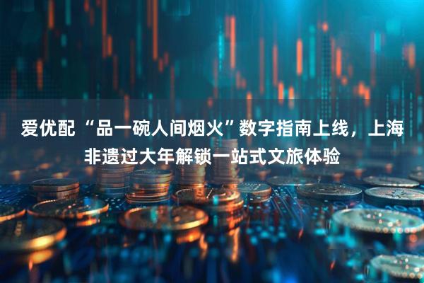 爱优配 “品一碗人间烟火”数字指南上线，上海非遗过大年解锁一站式文旅体验