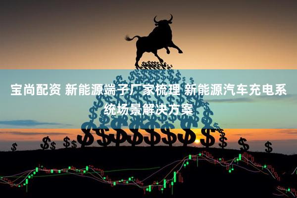 宝尚配资 新能源端子厂家梳理 新能源汽车充电系统场景解决方案