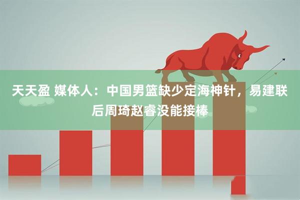 天天盈 媒体人：中国男篮缺少定海神针，易建联后周琦赵睿没能接棒