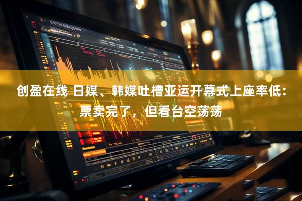 创盈在线 日媒、韩媒吐槽亚运开幕式上座率低：票卖完了，但看台空荡荡